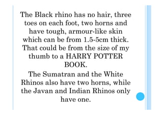 The Black rhino has no hair, three
 toes on each foot, two horns and
   have tough, armour-like skin
 which can be from 1.5-5cm thick.
That could be from the size of my
  thumb to a HARRY POTTER
             BOOK.
  The Sumatran and the White
Rhinos also have two horns, while
the Javan and Indian Rhinos only
            have one.
 