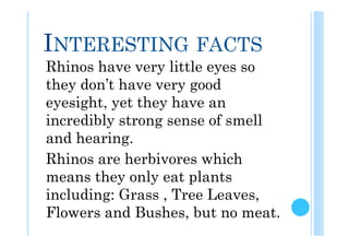 INTERESTING FACTS
Rhinos have very little eyes so
they don’t have very good
eyesight, yet they have an
incredibly strong sense of smell
and hearing.
Rhinos are herbivores which
means they only eat plants
including: Grass , Tree Leaves,
Flowers and Bushes, but no meat.
 