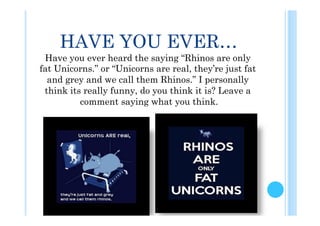 HAVE YOU EVER…
 Have you ever heard the saying “Rhinos are only
fat Unicorns.” or “Unicorns are real, they’re just fat
  and grey and we call them Rhinos.” I personally
 think its really funny, do you think it is? Leave a
          comment saying what you think.
 
