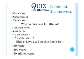 QUIZ Comment
                     Are Rhinos…
A. Carnivores
                             the answers
B. Omnivores    or
C. Herbivores

         Why do Poachers kill Rhinos?
A. For their horns
B. Just for fun

C. To eat them or

D. ^All of the above ^

     Rhinos have lived on this Earth for…
A. 50 years

B. 500 years
C. 50 million years
 