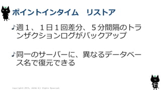 ポイントインタイム リストア
週１、１日１回差分、５分間隔のトラ
ンザクションログがバックアップ
同一のサーバーに、異なるデータベー
ス名で復元できる
Copyright© 2015, JAZUG All Rights Reserved.
10
 