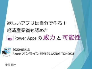 2020/03/13
Azure オンライン勉強会 JAZUG TOHOKU
小玉 純一
欲しいアプリは自分で作る！
経済産業省も認めた
Power Apps の 威力 と 可能性
 
