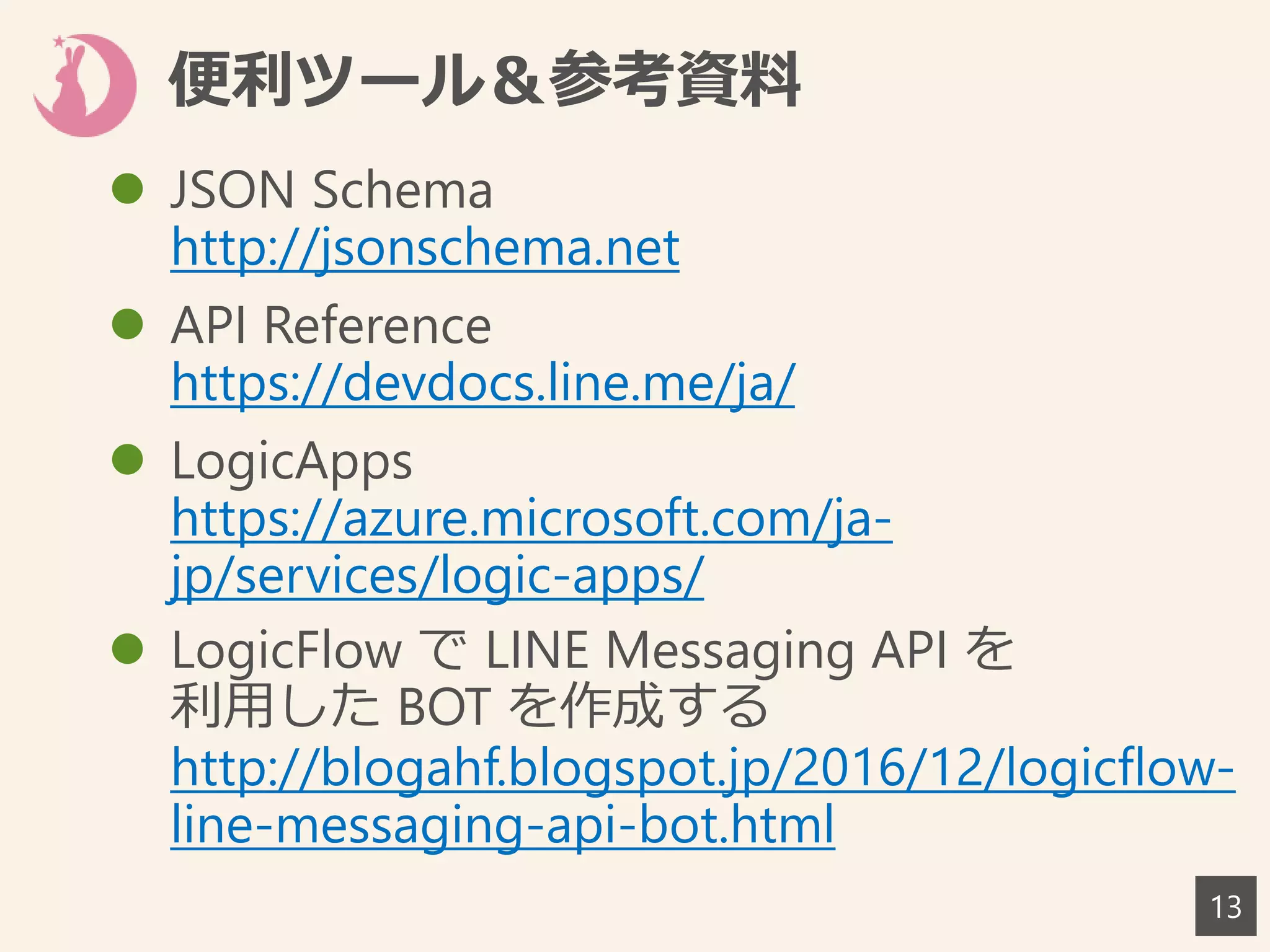 便利ツール＆参考資料
 JSON Schema
http://jsonschema.net
 API Reference
https://devdocs.line.me/ja/
 LogicApps
https://azure.microsoft.com/ja-
jp/services/logic-apps/
 LogicFlow で LINE Messaging API を
利用した BOT を作成する
http://blogahf.blogspot.jp/2016/12/logicflow-
line-messaging-api-bot.html
13
 