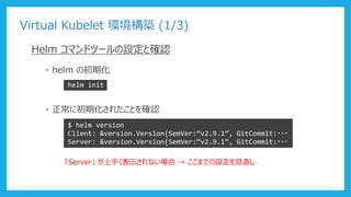 Virtual Kubelet 環境構築 (1/3)
Helm コマンドツールの設定と確認
・ helm の初期化
helm init
・ 正常に初期化されたことを確認
$ helm version
Client: &version.Version{SemVer:“v2.9.1”, GitCommit:・・・
Server: &version.Version{SemVer:“v2.9.1”, GitCommit:・・・
「Server」 が上手く表示されない場合 → ここまでの設定を見直し
 