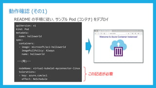 動作確認 (その1)
README の手順に従い、サンプル Pod (コンテナ) をデプロイ
apiVersion: v1
kind: Pod
metadata:
name: helloworld
spec:
containers:
- image: microsoft/aci-helloworld
imagePullPolicy: Always
name: helloworld
・・・(略)・・・
nodeName: virtual-kubelet-myconnector-linux
tolerations:
- key: azure.com/aci
effect: NoSchedule
この記述が必要
 