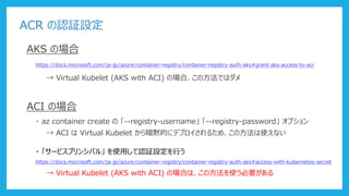 ACR の認証設定
AKS の場合
https://docs.microsoft.com/ja-jp/azure/container-registry/container-registry-auth-aks#grant-aks-access-to-acr
→ Virtual Kubelet (AKS with ACI) の場合、この方法ではダメ
ACI の場合
・ az container create の 「--registry-username」 「--registry-password」 オプション
→ ACI は Virtual Kubelet から暗黙的にデプロイされるため、この方法は使えない
・ 「サービスプリンシパル」 を使用して認証設定を行う
https://docs.microsoft.com/ja-jp/azure/container-registry/container-registry-auth-aks#access-with-kubernetes-secret
→ Virtual Kubelet (AKS with ACI) の場合は、この方法を使う必要がある
 