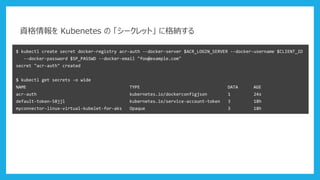 資格情報を Kubenetes の 「シークレット」 に格納する
$ kubectl create secret docker-registry acr-auth --docker-server $ACR_LOGIN_SERVER --docker-username $CLIENT_ID
--docker-password $SP_PASSWD --docker-email "foo@example.com"
secret "acr-auth" created
$ kubectl get secrets -o wide
NAME TYPE DATA AGE
acr-auth kubernetes.io/dockerconfigjson 1 24s
default-token-58jjl kubernetes.io/service-account-token 3 18h
myconnector-linux-virtual-kubelet-for-aks Opaque 3 18h
 