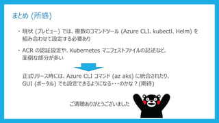 まとめ (所感)
・ 現状 (プレビュー) では、複数のコマンドツール (Azure CLI、kubectl、Helm) を
組み合わせて設定する必要あり
・ ACR の認証設定や、Kubernetes マニフェストファイルの記述など、
面倒な部分が多い
正式リリース時には、Azure CLI コマンド (az aks) に統合されたり、
GUI (ポータル) でも設定できるようになる・・・のかな？(期待)
ご清聴ありがとうございました
 