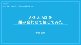 AKS と ACI を
組み合わせて使ってみた
青柳 英明
2018/06/23
JAZUG 熊本（くまあず）「九州JAZUG連動企画 Day2」
 