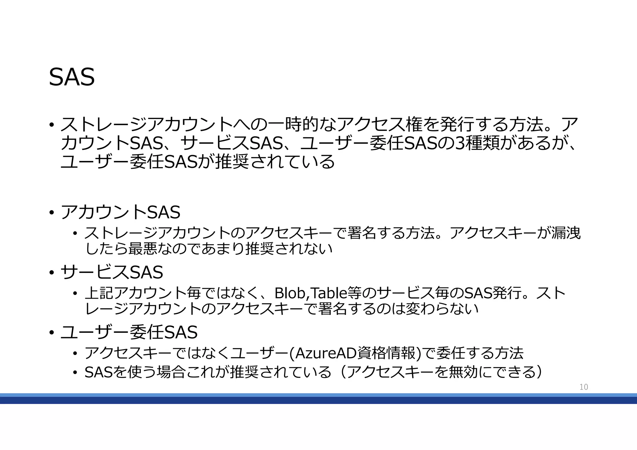 SAS
• ストレージアカウントへの一時的なアクセス権を発行する方法。ア
カウントSAS、サービスSAS、ユーザー委任SASの3種類があるが、
ユーザー委任SASが推奨されている
• アカウントSAS
• ストレージアカウントのアクセスキーで署名する方法。アクセスキーが漏洩
したら最悪なのであまり推奨されない
• サービスSAS
• 上記アカウント毎ではなく、Blob,Table等のサービス毎のSAS発行。スト
レージアカウントのアクセスキーで署名するのは変わらない
• ユーザー委任SAS
• アクセスキーではなくユーザー(AzureAD資格情報)で委任する方法
• SASを使う場合これが推奨されている（アクセスキーを無効にできる）
10
 