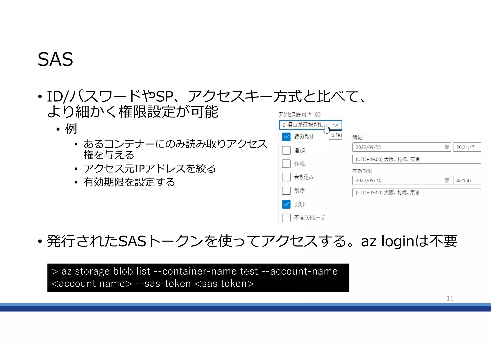 SAS
• ID/パスワードやSP、アクセスキー方式と比べて、
より細かく権限設定が可能
• 例
• あるコンテナーにのみ読み取りアクセス
権を与える
• アクセス元IPアドレスを絞る
• 有効期限を設定する
• 発行されたSASトークンを使ってアクセスする。az loginは不要
11
> az storage blob list --container-name test --account-name
<account name> --sas-token <sas token>
 