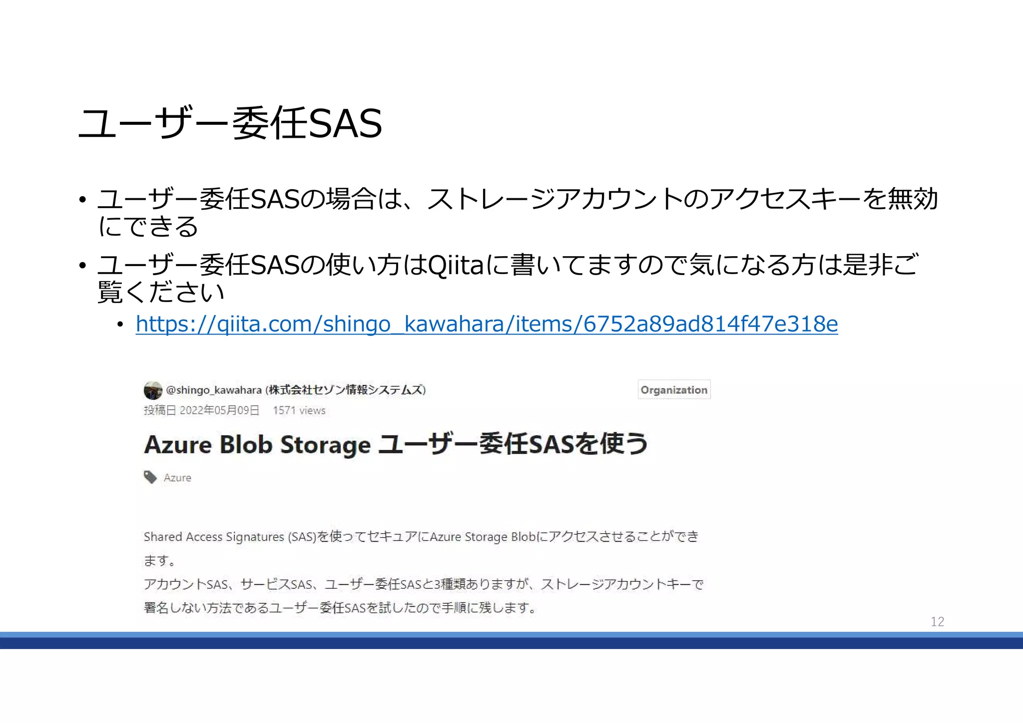 ユーザー委任SAS
• ユーザー委任SASの場合は、ストレージアカウントのアクセスキーを無効
にできる
• ユーザー委任SASの使い方はQiitaに書いてますので気になる方は是非ご
覧ください
• https://qiita.com/shingo_kawahara/items/6752a89ad814f47e318e
12
 