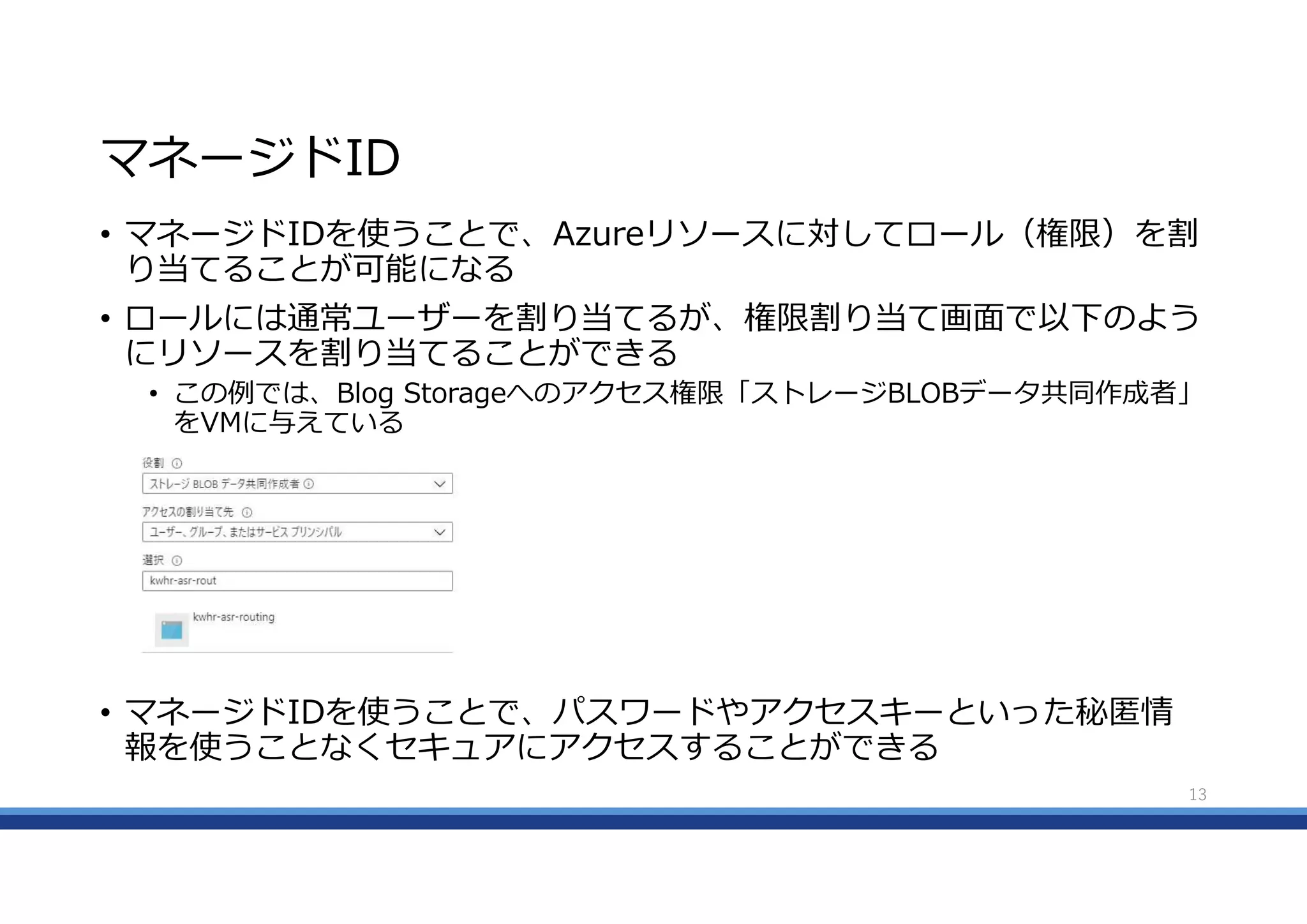 マネージドID
• マネージドIDを使うことで、Azureリソースに対してロール（権限）を割
り当てることが可能になる
• ロールには通常ユーザーを割り当てるが、権限割り当て画面で以下のよう
にリソースを割り当てることができる
• この例では、Blog Storageへのアクセス権限「ストレージBLOBデータ共同作成者」
をVMに与えている
• マネージドIDを使うことで、パスワードやアクセスキーといった秘匿情
報を使うことなくセキュアにアクセスすることができる
13
 