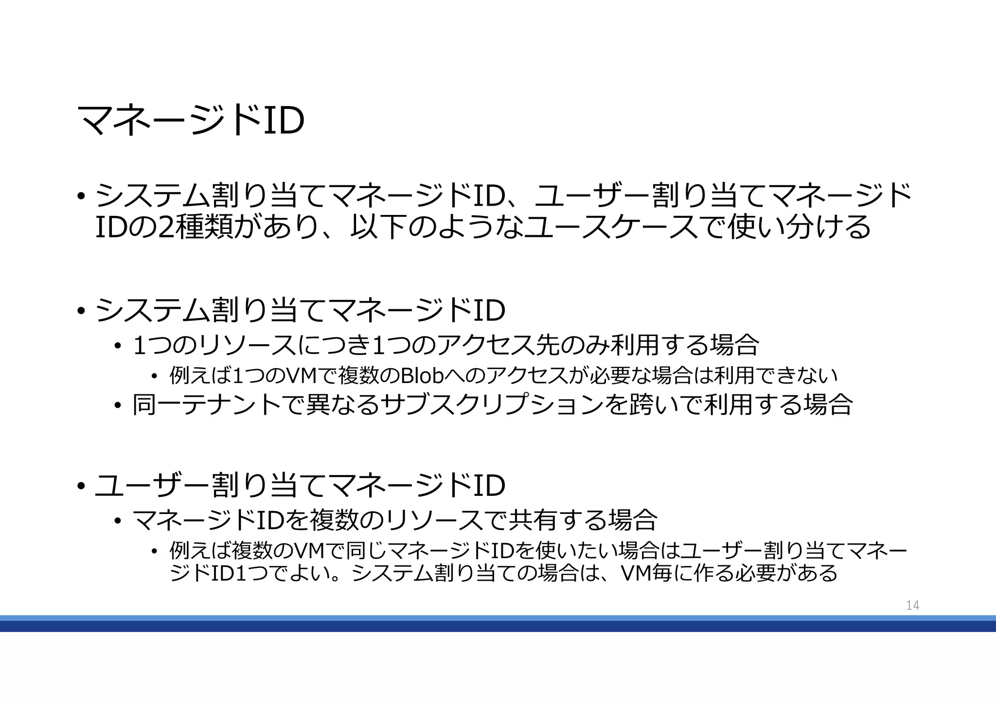 マネージドID
• システム割り当てマネージドID、ユーザー割り当てマネージド
IDの2種類があり、以下のようなユースケースで使い分ける
• システム割り当てマネージドID
• 1つのリソースにつき1つのアクセス先のみ利用する場合
• 例えば1つのVMで複数のBlobへのアクセスが必要な場合は利用できない
• 同一テナントで異なるサブスクリプションを跨いで利用する場合
• ユーザー割り当てマネージドID
• マネージドIDを複数のリソースで共有する場合
• 例えば複数のVMで同じマネージドIDを使いたい場合はユーザー割り当てマネー
ジドID1つでよい。システム割り当ての場合は、VM毎に作る必要がある
14
 