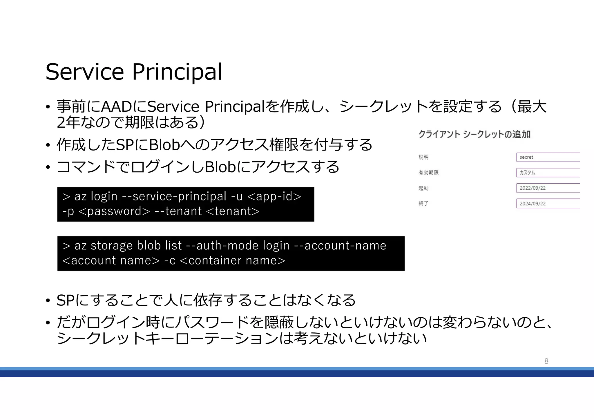Service Principal
• 事前にAADにService Principalを作成し、シークレットを設定する（最大
2年なので期限はある）
• 作成したSPにBlobへのアクセス権限を付与する
• コマンドでログインしBlobにアクセスする
• SPにすることで人に依存することはなくなる
• だがログイン時にパスワードを隠蔽しないといけないのは変わらないのと、
シークレットキーローテーションは考えないといけない
8
> az login --service-principal -u <app-id>
-p <password> --tenant <tenant>
> az storage blob list --auth-mode login --account-name
<account name> -c <container name>
 