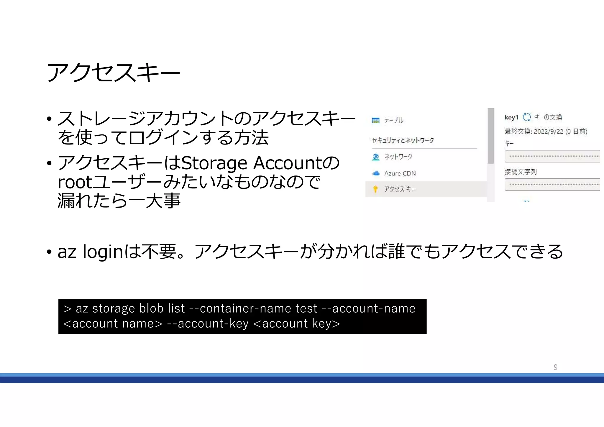 アクセスキー
• ストレージアカウントのアクセスキー
を使ってログインする方法
• アクセスキーはStorage Accountの
rootユーザーみたいなものなので
漏れたら一大事
• az loginは不要。アクセスキーが分かれば誰でもアクセスできる
9
> az storage blob list --container-name test --account-name
<account name> --account-key <account key>
 