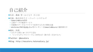 自己紹介
名前：藤森 智（ふじもり さとる）
所属：株式会社ケイ・ジェイ・システムズ
• Xamarin&Azure関係
• 古典データの検索サービス
• DTPや電子書籍などのドキュメント生成をクラウドでおこなうなどの開発支援
• WinForms/PHP/MySQL/C++等のレガシーをXamarin&Azureに随時移行中
趣味：料理
• ひたすら刻む or ひたすら包む
• 「レシピもサンプルコードも三回作れば（書けば）自分のもの」
Twitter：@masatoru
Blog：http://masatoru.hatenadiary.jp/
 