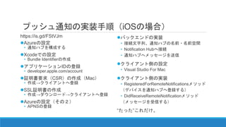 プッシュ通知の実装手順（iOSの場合）
https://is.gd/FStVJm
Azureの設定
• 通知ハブを構成する
Xcodeでの設定
• Bundle Identifierの作成
アプリケーションIDの登録
• developer.apple.com/account
証明書要求（CSR）の作成（Mac）
• 作成→クライアントへ登録
SSL証明書の作成
• 作成→ダウンロード→クライアントへ登録
Azureの設定（その２）
• APNSの登録
バックエンドの実装
• 接続文字列、通知ハブの名前・名前空間
• Notification Hubへ接続
• 通知ハブへメッセージを送信
クライアント側の設定
• Visual Studio For Mac
クライアント側の実装
• RegisteredForRemoteNotificationsメソッド
（デバイスを通知ハブへ登録する）
• DidReceiveRemoteNotificationメソッド
（メッセージを受信する）
“たった”これだけ。
 