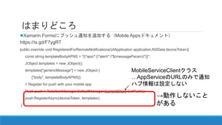 はまりどころ
Xamarin.Formsにプッシュ通知を追加する（Mobile Appsドキュメント）
https://is.gd/F7ygRT
public override void RegisteredForRemoteNotifications(UIApplication application,NSData deviceToken){
const string templateBodyAPNS = "{"aps":{"alert":"$(messageParam)"}}";
JObject templates = new JObject();
templates["genericMessage"] = new JObject {
{"body", templateBodyAPNS}};
// Register for push with your mobile app
Push push = TodoItemManager.DefaultManager.CurrentClient.GetPush();
push.RegisterAsync(deviceToken, templates);
}
→がしかし、動作
しないことがある
MobileServiceClientクラス
…AppServiceのURLのみで通知
ハブ情報は設定しない
 