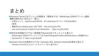 まとめ
Xamarin.Formsでのプッシュの実装は（現時点では）Mobile App SDKのプッシュ通知
機能は使わない方がよい（感じ）
• 代替え案として、AppServiceの旧方式、またはXamarinネイティブの方法を使う
（参考）
• 最新のAzure Mobile Apps .NET SDK http://bit.ly/2gYuT9X
• aka.ms/zumobook Chapter5 Push Notification https://is.gd/SvlnNO
MSの日本語版だけでなく英語版やXamarinのドキュメントも見よう
• Mobile Apps SDKのドキュメントには FailedToRegisterForRemoteNotifications の記載がない
• Xamarinガイド https://is.gd/cEq4OF
Xamarin.Formsの資料だけでなくXamarin.iOS, Xamarin.Androidの資料も見よう
• Xamarin.Formsだからといってネイティブから逃げない
 