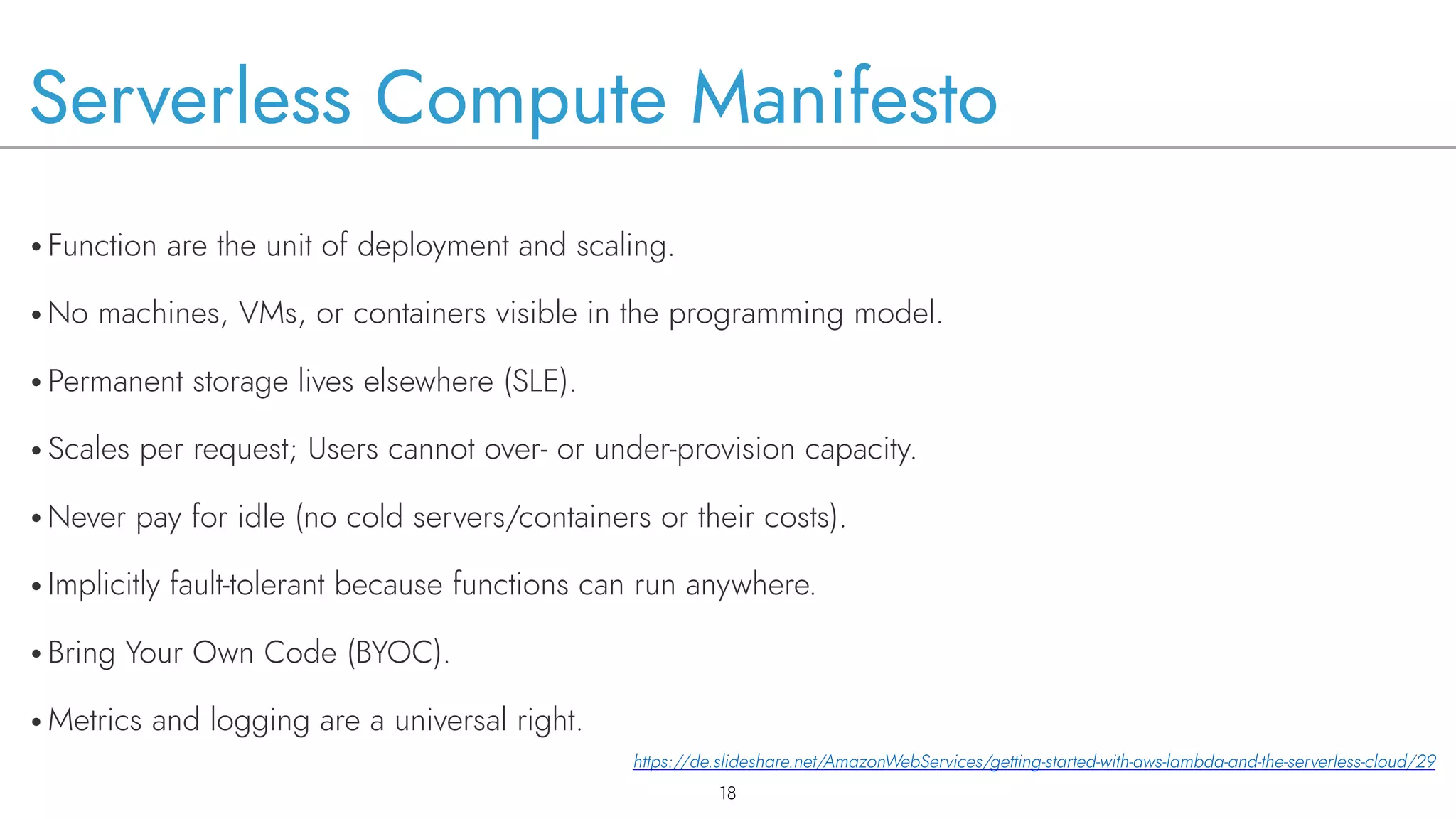 Serverless Compute Manifesto
• Function are the unit of deployment and scaling.
• No machines, VMs, or containers visible in the programming model.
• Permanent storage lives elsewhere (SLE).
• Scales per request; Users cannot over- or under-provision capacity.
• Never pay for idle (no cold servers/containers or their costs).
• Implicitly fault-tolerant because functions can run anywhere.
• Bring Your Own Code (BYOC).
• Metrics and logging are a universal right.
!18
https://de.slideshare.net/AmazonWebServices/getting-started-with-aws-lambda-and-the-serverless-cloud/29
 