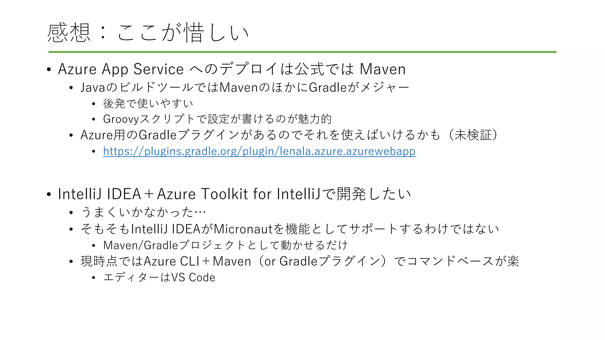 感想：ここが惜しい
• Azure App Service へのデプロイは公式では Maven
• JavaのビルドツールではMavenのほかにGradleがメジャー
• 後発で使いやすい
• Groovyスクリプトで設定が書けるのが魅力的
• Azure用のGradleプラグインがあるのでそれを使えばいけるかも（未検証）
• https://plugins.gradle.org/plugin/lenala.azure.azurewebapp
• IntelliJ IDEA＋Azure Toolkit for IntelliJで開発したい
• うまくいかなかった…
• そもそもIntelliJ IDEAがMicronautを機能としてサポートするわけではない
• Maven/Gradleプロジェクトとして動かせるだけ
• 現時点ではAzure CLI＋Maven（or Gradleプラグイン）でコマンドベースが楽
• エディターはVS Code
 