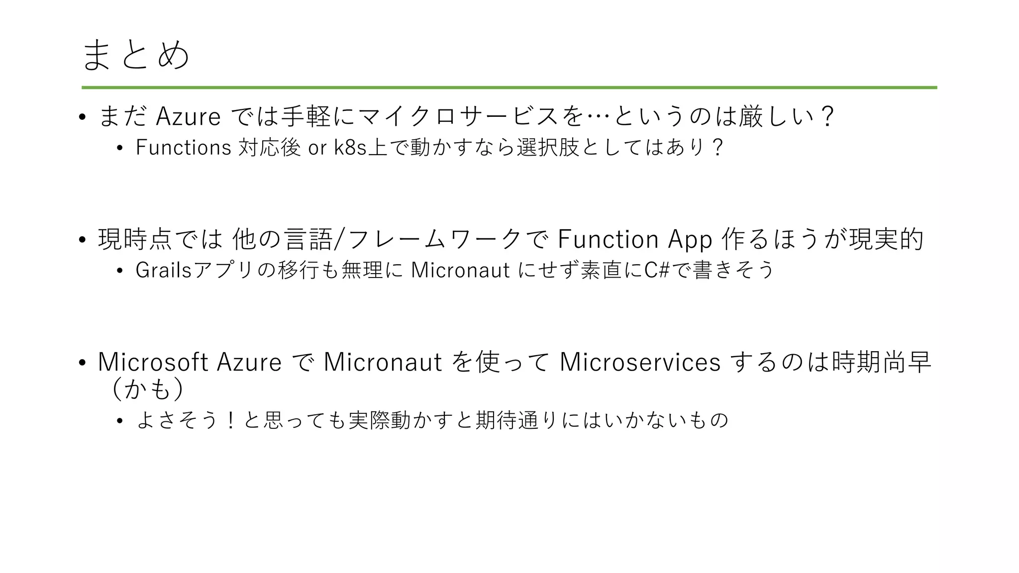 まとめ
• まだ Azure では手軽にマイクロサービスを…というのは厳しい？
• Functions 対応後 or k8s上で動かすなら選択肢としてはあり？
• 現時点では 他の言語/フレームワークで Function App 作るほうが現実的
• Grailsアプリの移行も無理に Micronaut にせず素直にC#で書きそう
• Microsoft Azure で Micronaut を使って Microservices するのは時期尚早
（かも）
• よさそう！と思っても実際動かすと期待通りにはいかないもの
 