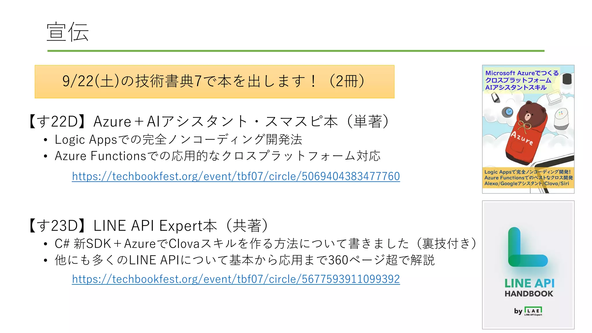 宣伝
【す22D】Azure＋AIアシスタント・スマスピ本（単著）
• Logic Appsでの完全ノンコーディング開発法
• Azure Functionsでの応用的なクロスプラットフォーム対応
【す23D】LINE API Expert本（共著）
• C# 新SDK＋AzureでClovaスキルを作る方法について書きました（裏技付き）
• 他にも多くのLINE APIについて基本から応用まで360ページ超で解説
9/22(土)の技術書典7で本を出します！（2冊）
https://techbookfest.org/event/tbf07/circle/5069404383477760
https://techbookfest.org/event/tbf07/circle/5677593911099392
 