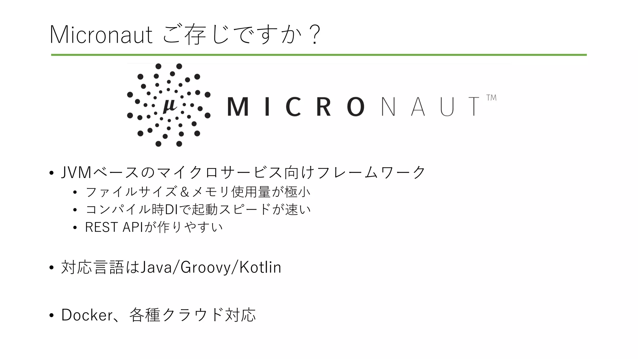 Micronaut ご存じですか？
• JVMベースのマイクロサービス向けフレームワーク
• ファイルサイズ＆メモリ使用量が極小
• コンパイル時DIで起動スピードが速い
• REST APIが作りやすい
• 対応言語はJava/Groovy/Kotlin
• Docker、各種クラウド対応
 