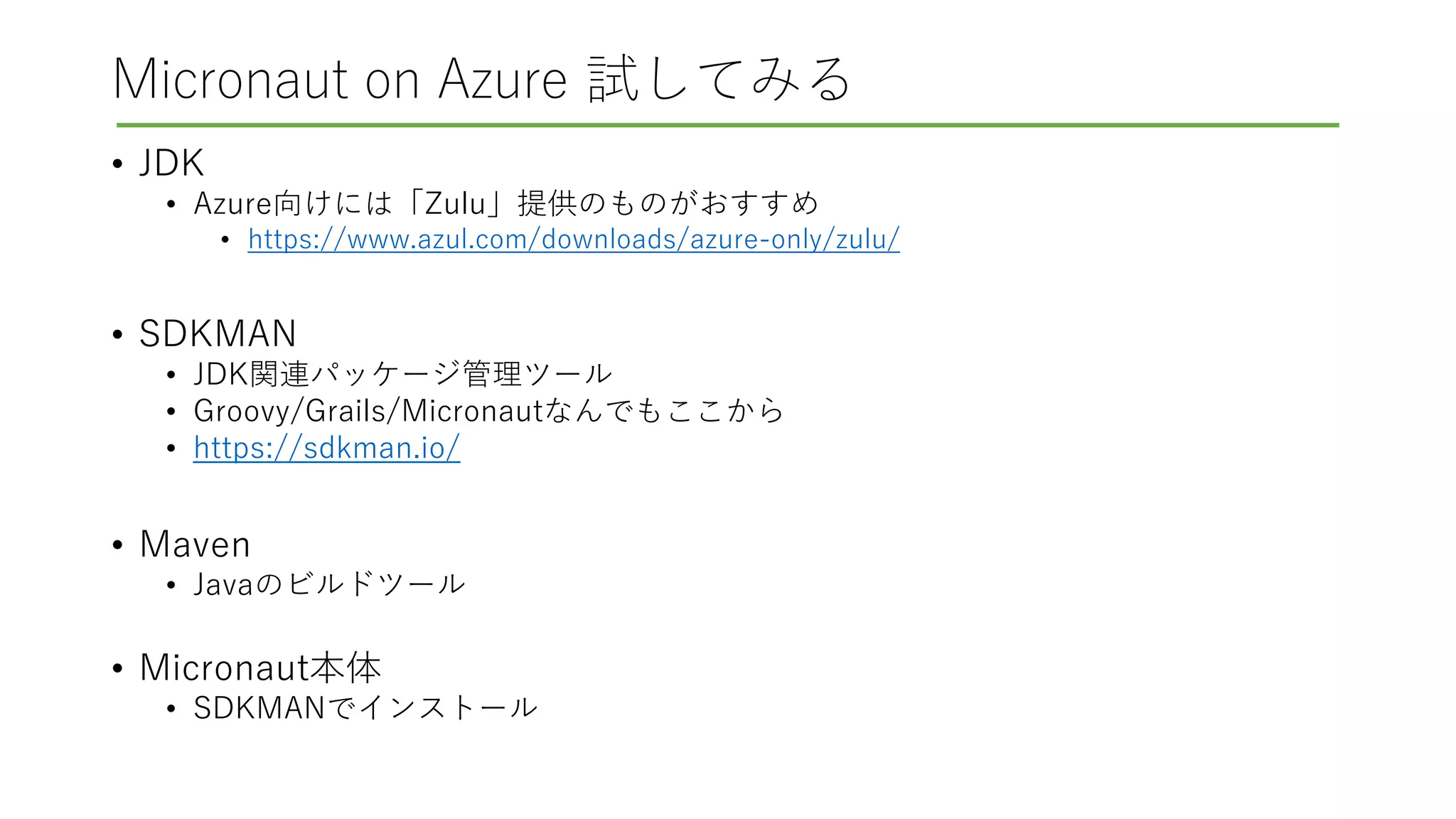 Micronaut on Azure 試してみる
• JDK
• Azure向けには「Zulu」提供のものがおすすめ
• https://www.azul.com/downloads/azure-only/zulu/
• SDKMAN
• JDK関連パッケージ管理ツール
• Groovy/Grails/Micronautなんでもここから
• https://sdkman.io/
• Maven
• Javaのビルドツール
• Micronaut本体
• SDKMANでインストール
 