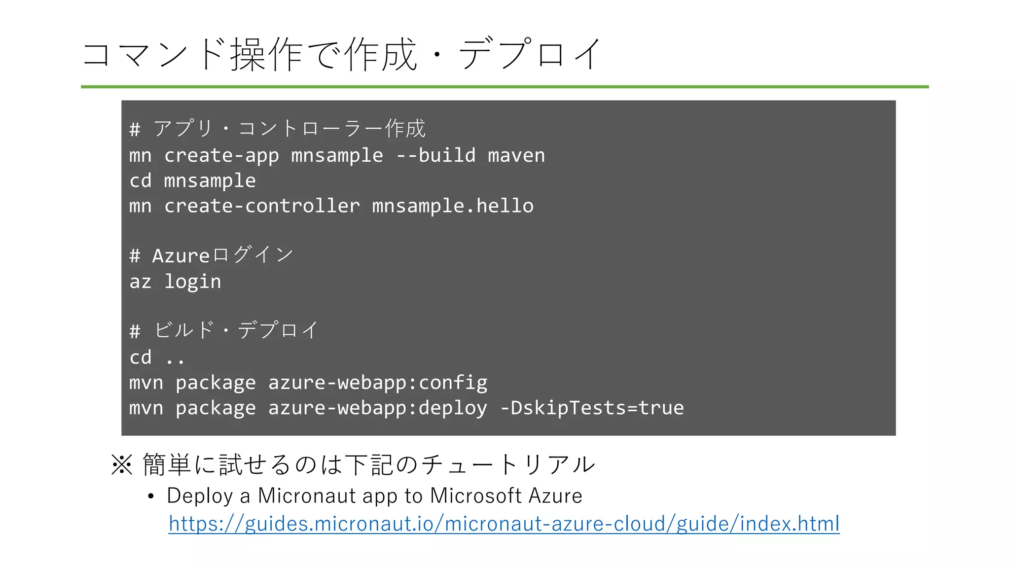 コマンド操作で作成・デプロイ
※ 簡単に試せるのは下記のチュートリアル
• Deploy a Micronaut app to Microsoft Azure
https://guides.micronaut.io/micronaut-azure-cloud/guide/index.html
# アプリ・コントローラー作成
mn create-app mnsample --build maven
cd mnsample
mn create-controller mnsample.hello
# Azureログイン
az login
# ビルド・デプロイ
cd ..
mvn package azure-webapp:config
mvn package azure-webapp:deploy -DskipTests=true
 