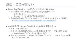 感想：ここが惜しい
• Azure App Service へのデプロイは公式では Maven
• JavaのビルドツールではMavenのほかにGradleがメジャー
• 後発で使いやすい
• Groovyスクリプトで設定が書けるのが魅力的
• Azure用のGradleプラグインがあるのでそれを使えばいけるかも（未検証）
• https://plugins.gradle.org/plugin/lenala.azure.azurewebapp
• IntelliJ IDEA＋Azure Toolkit for IntelliJで開発したい
• うまくいかなかった…
• そもそもIntelliJ IDEAがMicronautを機能としてサポートするわけではない
• Maven/Gradleプロジェクトとして動かせるだけ
• 現時点ではAzure CLI＋Maven（or Gradleプラグイン）でコマンドベースが楽
• エディターはVS Code
 