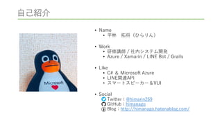 自己紹介
• Name
• 平林 拓将（ひらりん）
• Work
• 研修講師 / 社内システム開発
• Azure / Xamarin / LINE Bot / Grails
• Like
• C# ＆ Microsoft Azure
• LINE関連API
• スマートスピーカー＆VUI
• Social
• Twitter：@himarin269
• GitHub：himanago
• Blog：http://himanago.hatenablog.com/
 