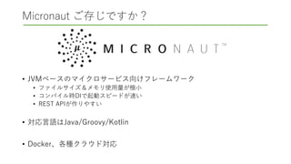 Micronaut ご存じですか？
• JVMベースのマイクロサービス向けフレームワーク
• ファイルサイズ＆メモリ使用量が極小
• コンパイル時DIで起動スピードが速い
• REST APIが作りやすい
• 対応言語はJava/Groovy/Kotlin
• Docker、各種クラウド対応
 