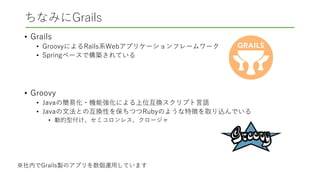 ちなみにGrails
• Grails
• GroovyによるRails系Webアプリケーションフレームワーク
• Springベースで構築されている
• Groovy
• Javaの簡易化・機能強化による上位互換スクリプト言語
• Javaの文法との互換性を保ちつつRubyのような特徴を取り込んでいる
• 動的型付け、セミコロンレス、クロージャ
※社内でGrails製のアプリを数個運用しています
 
