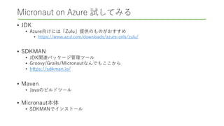 Micronaut on Azure 試してみる
• JDK
• Azure向けには「Zulu」提供のものがおすすめ
• https://www.azul.com/downloads/azure-only/zulu/
• SDKMAN
• JDK関連パッケージ管理ツール
• Groovy/Grails/Micronautなんでもここから
• https://sdkman.io/
• Maven
• Javaのビルドツール
• Micronaut本体
• SDKMANでインストール
 