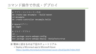 コマンド操作で作成・デプロイ
※ 簡単に試せるのは下記のチュートリアル
• Deploy a Micronaut app to Microsoft Azure
https://guides.micronaut.io/micronaut-azure-cloud/guide/index.html
# アプリ・コントローラー作成
mn create-app mnsample --build maven
cd mnsample
mn create-controller mnsample.hello
# Azureログイン
az login
# ビルド・デプロイ
cd ..
mvn package azure-webapp:config
mvn package azure-webapp:deploy -DskipTests=true
 