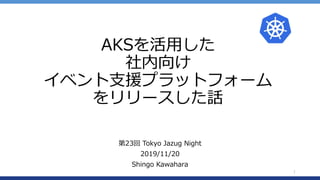 AKSを活用した
社内向け
イベント支援プラットフォーム
をリリースした話
第23回 Tokyo Jazug Night
2019/11/20
Shingo Kawahara
1
 
