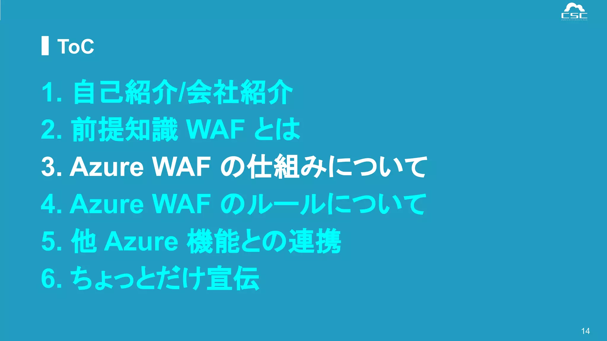© Cyber Security Cloud Inc. All Rights Reserved.
ToC
14
1. 自己紹介/会社紹介
2. 前提知識 WAF とは
3. Azure WAF の仕組みについて
4. Azure WAF のルールについて
5. 他 Azure 機能との連携
6. ちょっとだけ宣伝
 