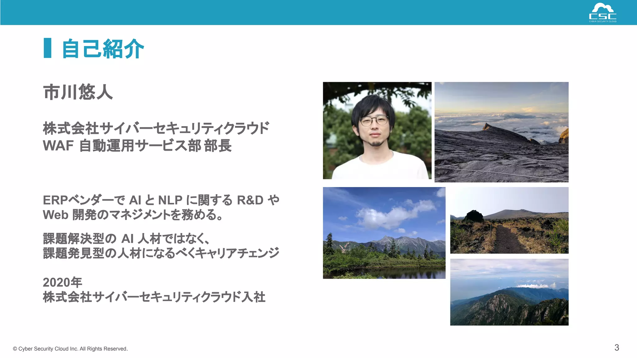 © Cyber Security Cloud Inc. All Rights Reserved.
自己紹介
3
市川悠人
株式会社サイバーセキュリティクラウド
WAF 自動運用サービス部部長
ERPベンダーで AI と NLP に関する R&D や
Web 開発のマネジメントを務める。
課題解決型の AI 人材ではなく、
課題発見型の人材になるべくキャリアチェンジ
2020年
株式会社サイバーセキュリティクラウド入社
 