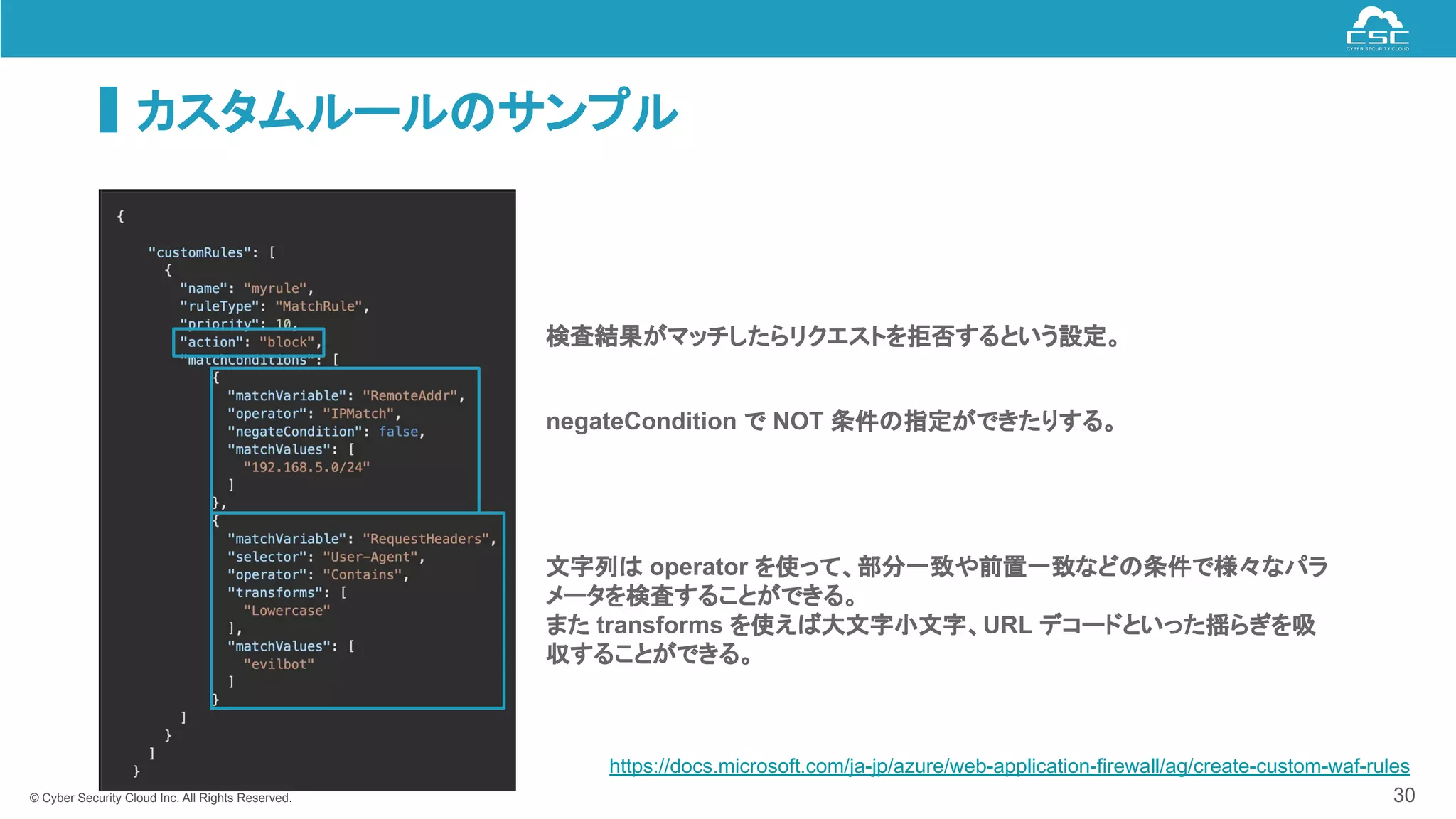 © Cyber Security Cloud Inc. All Rights Reserved.
カスタムルールのサンプル
30
negateCondition で NOT 条件の指定ができたりする。
文字列は operator を使って、部分一致や前置一致などの条件で様々なパラ
メータを検査することができる。
また transforms を使えば大文字小文字、URL デコードといった揺らぎを吸
収することができる。
検査結果がマッチしたらリクエストを拒否するという設定。
https://docs.microsoft.com/ja-jp/azure/web-application-firewall/ag/create-custom-waf-rules
 