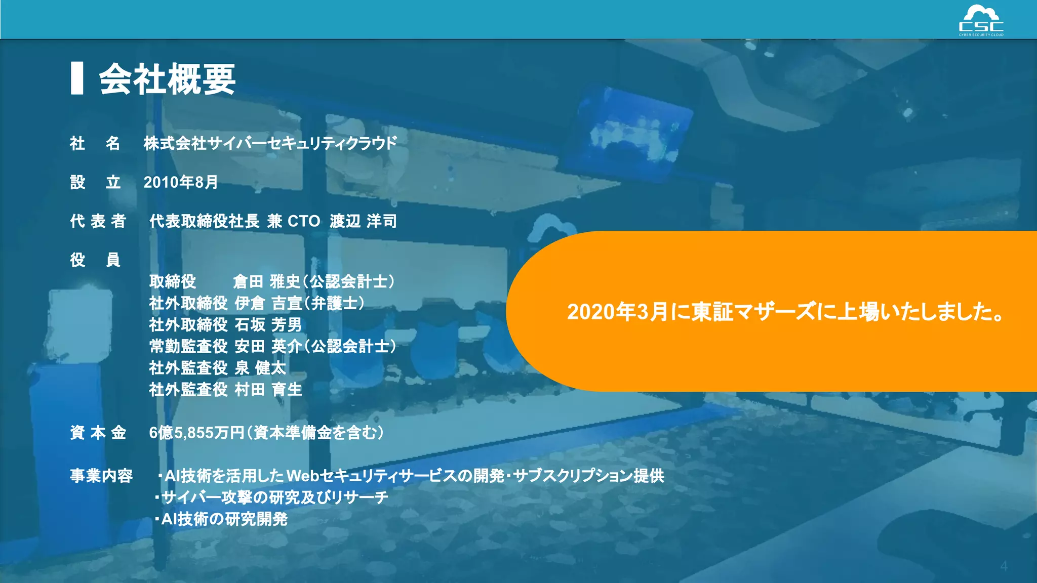© Cyber Security Cloud Inc. All Rights Reserved. 4
会社概要
社　 名 株式会社サイバーセキュリティクラウド
設　 立 2010年8月
代 表 者 代表取締役社長 兼 CTO 渡辺 洋司
役　 員
取締役 倉田 雅史（公認会計士）
社外取締役 伊倉 吉宣（弁護士）
社外取締役 石坂 芳男
常勤監査役 安田 英介（公認会計士）
社外監査役 泉 健太
社外監査役 村田 育生
資 本 金 6億5,855万円（資本準備金を含む）
事業内容 ・AI技術を活用した Webセキュリティサービスの開発・サブスクリプション提供
・サイバー攻撃の研究及びリサーチ
・AI技術の研究開発
2020年3月に東証マザーズに上場いたしました。
 