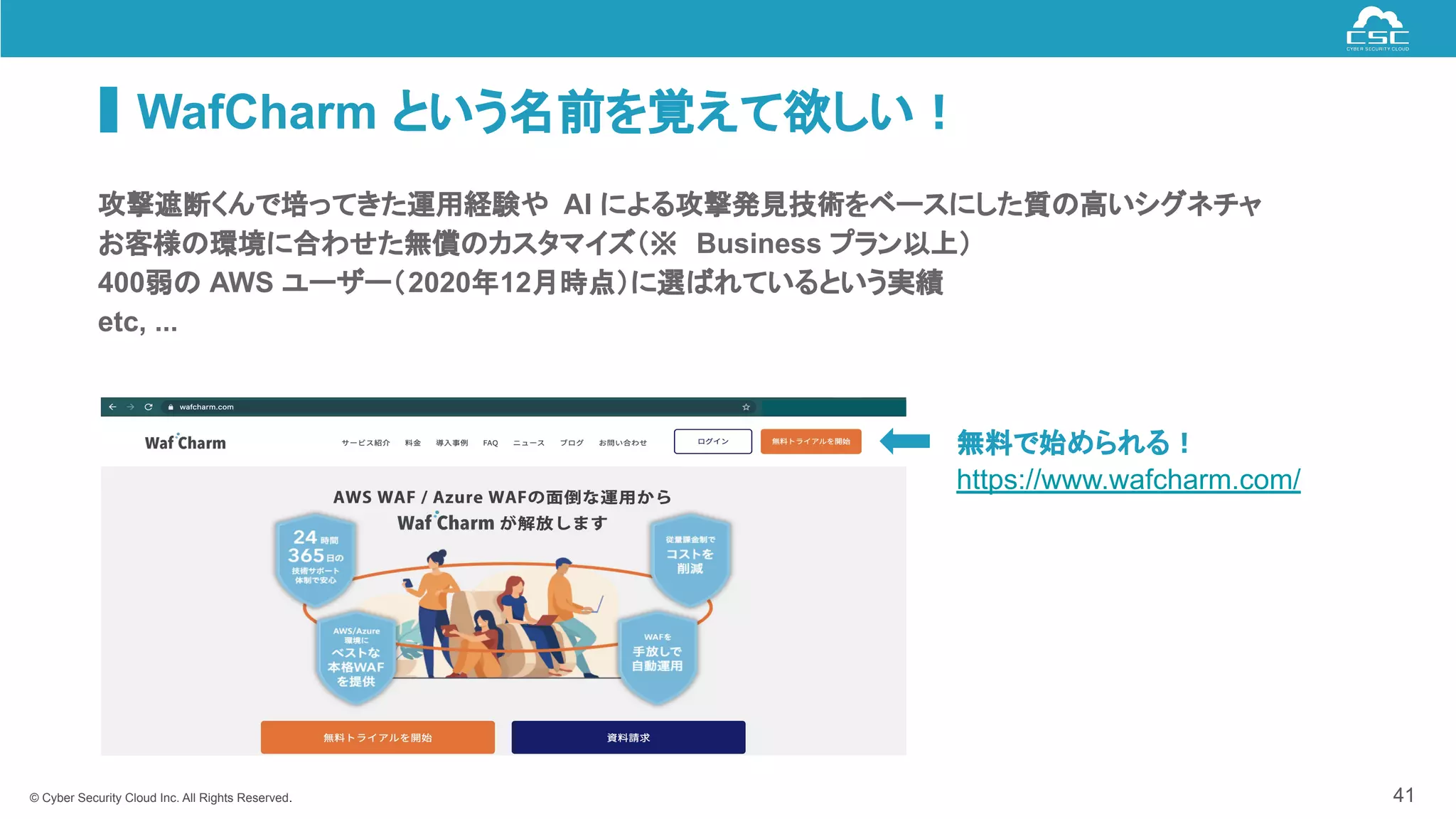 © Cyber Security Cloud Inc. All Rights Reserved.
WafCharm という名前を覚えて欲しい！
41
攻撃遮断くんで培ってきた運用経験や AI による攻撃発見技術をベースにした質の高いシグネチャ
お客様の環境に合わせた無償のカスタマイズ（※ Business プラン以上）
400弱の AWS ユーザー（2020年12月時点）に選ばれているという実績
etc, ...
無料で始められる！
https://www.wafcharm.com/
 