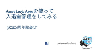 Azure Logic Appsを使って
入退室管理をしてみる
- JAZUG 6周年総会 LT -
yoshimasa.katakura
 