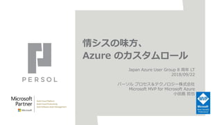 情シスの味方、
Azure のカスタムロール
Japan Azure User Group 8 周年 LT
2018/09/22
パーソル プロセス＆テクノロジー株式会社
Microsoft MVP for Microsoft Azure
小田島 哲也
 