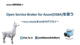 Open Service Broker for Azure(OSBA)を使う
～Azure MySQLをAKSからデプロイ～
JAZUG 8周年総会 LT
yoshimasa.katakura@yo_ta_n
 