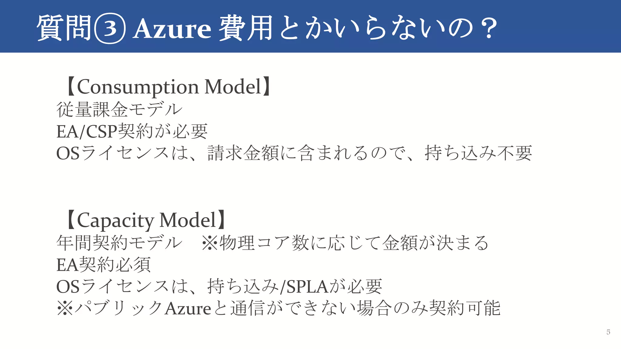 質問③ Azure 費用とかいらないの？
5
【Consumption Model】
従量課金モデル
EA/CSP契約が必要
OSライセンスは、請求金額に含まれるので、持ち込み不要
【Capacity Model】
年間契約モデル ※物理コア数に応じて金額が決まる
EA契約必須
OSライセンスは、持ち込み/SPLAが必要
※パブリックAzureと通信ができない場合のみ契約可能
 