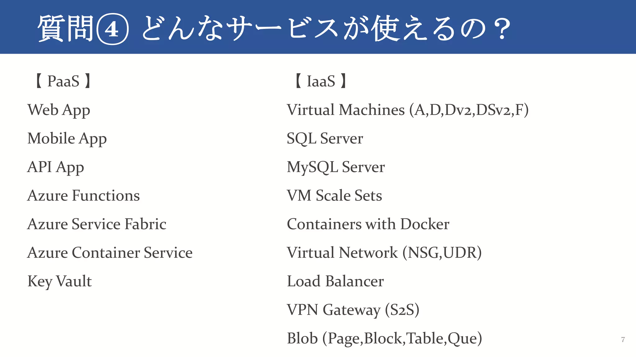 質問④ どんなサービスが使えるの？
7
【 PaaS 】
Web App
Mobile App
API App
Azure Functions
Azure Service Fabric
Azure Container Service
Key Vault
【 IaaS 】
Virtual Machines (A,D,Dv2,DSv2,F)
SQL Server
MySQL Server
VM Scale Sets
Containers with Docker
Virtual Network (NSG,UDR)
Load Balancer
VPN Gateway (S2S)
Blob (Page,Block,Table,Que)
 
