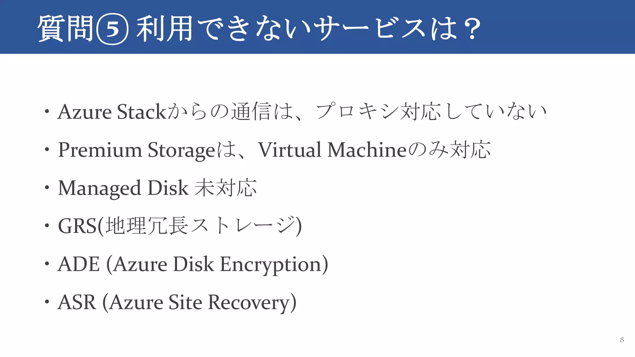 質問⑤ 利用できないサービスは？
8
・Azure Stackからの通信は、プロキシ対応していない
・Premium Storageは、Virtual Machineのみ対応
・Managed Disk 未対応
・GRS(地理冗長ストレージ)
・ADE (Azure Disk Encryption)
・ASR (Azure Site Recovery)
 