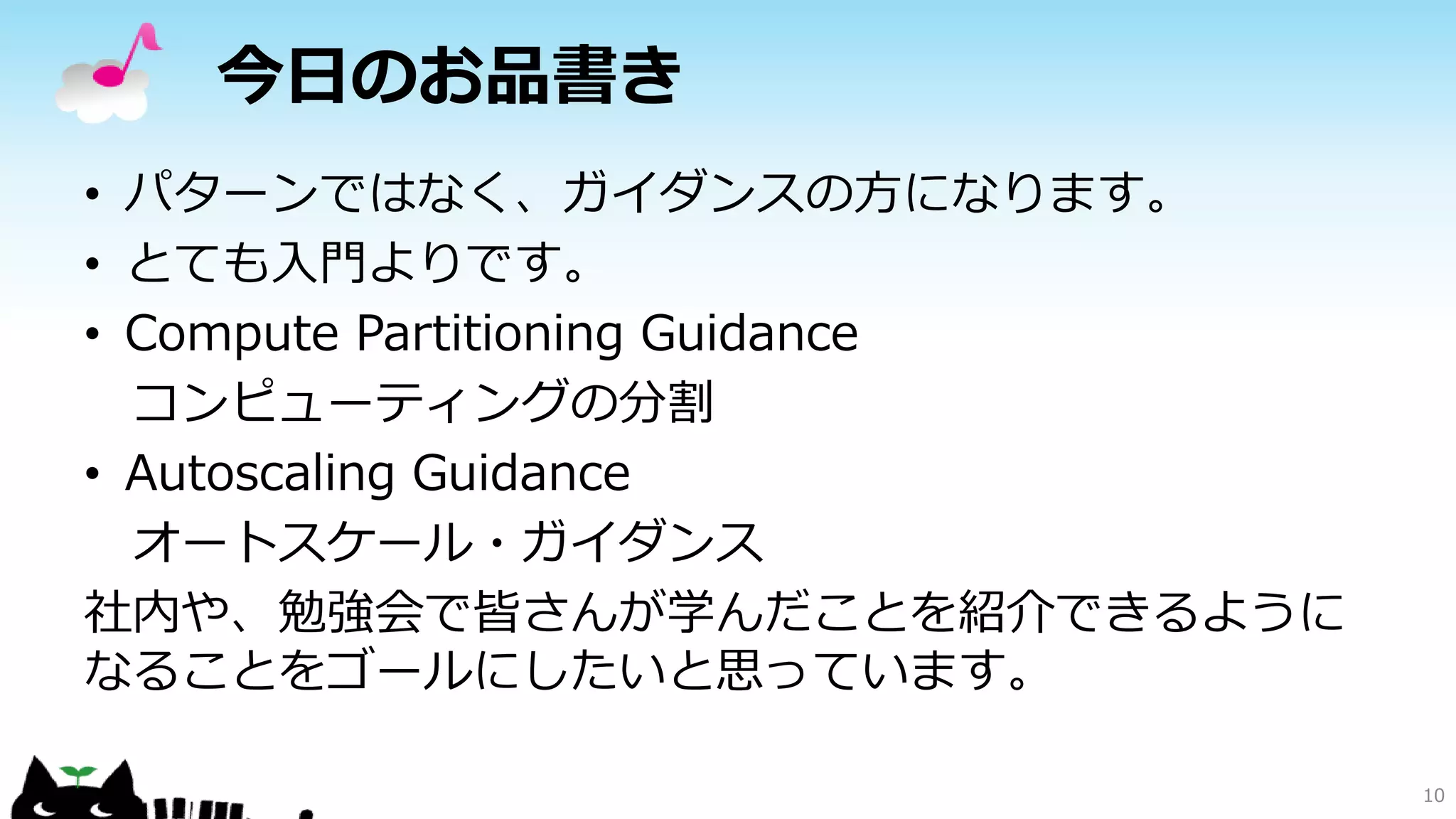 今日のお品書き
• パターンではなく、ガイダンスの方になります。
• とても入門よりです。
• Compute Partitioning Guidance
コンピューティングの分割
• Autoscaling Guidance
オートスケール・ガイダンス
社内や、勉強会で皆さんが学んだことを紹介できるように
なることをゴールにしたいと思っています。
10
 